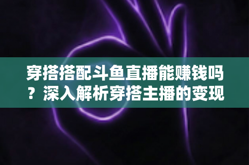 穿搭搭配斗鱼直播能赚钱吗？深入解析穿搭主播的变现之路与收益真相