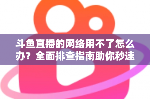 斗鱼直播的网络用不了怎么办?全面排查指南助你秒速恢复流畅观播体验 斗鱼直播的网络用不了怎么办?全面排查指南助你秒速恢复流畅观播体验