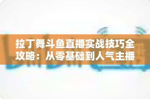 拉丁舞斗鱼直播实战技巧全攻略：从零基础到人气主播的进阶秘籍