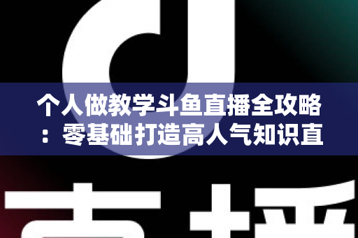 个人做教学斗鱼直播全攻略：零基础打造高人气知识直播间的实战指南
