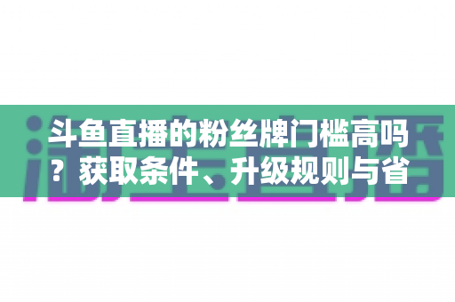 斗鱼直播的粉丝牌门槛高吗？获取条件、升级规则与省钱攻略全解析
