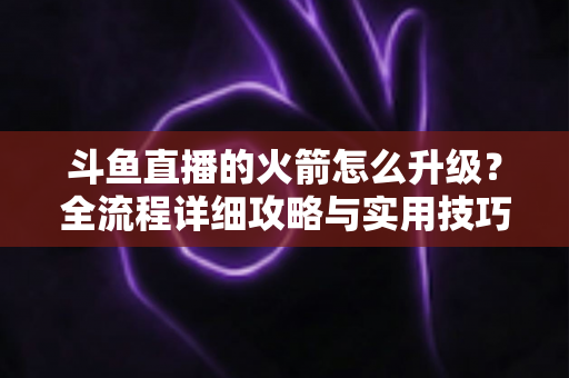 斗鱼直播的火箭怎么升级？全流程详细攻略与实用技巧一网打尽