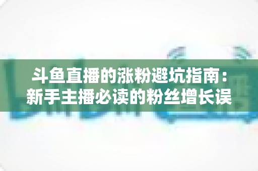 斗鱼直播的涨粉避坑指南：新手主播必读的粉丝增长误区全解析与实战建议