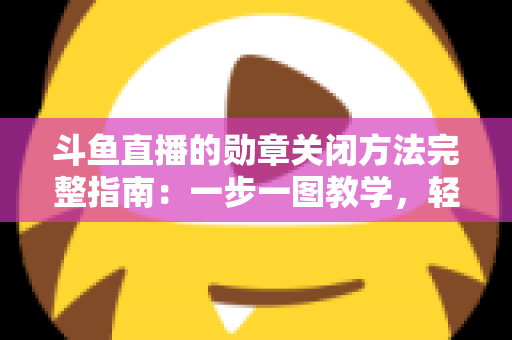 斗鱼直播的勋章关闭方法完整指南：一步一图教学，轻松隐藏徽章，还你清爽直播界面