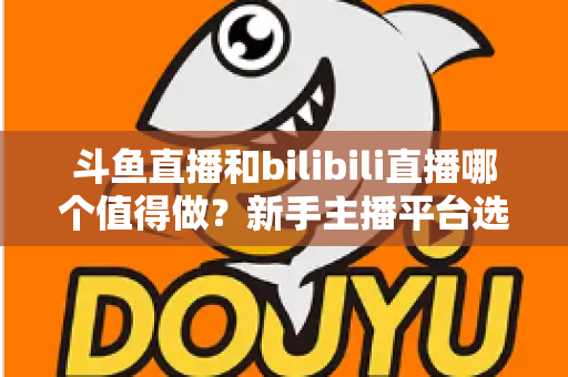 斗鱼直播和bilibili直播哪个值得做？新手主播平台选择深度解析与变现全指南