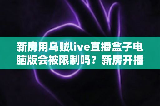 新房用乌贼live直播盒子电脑版会被限制吗？新房开播限制原因与合规使用全解析