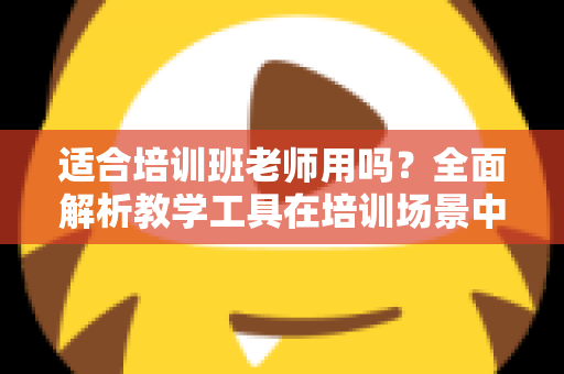 适合培训班老师用吗？全面解析教学工具在培训场景中的实用价值与选择建议