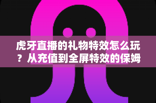 虎牙直播的礼物特效怎么玩？从充值到全屏特效的保姆级玩法攻略，助你成为直播间最亮眼的互动达人