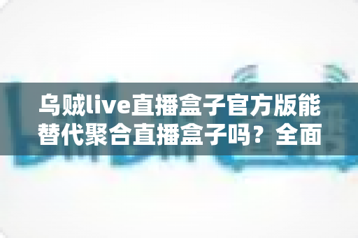 乌贼live直播盒子官方版能替代聚合直播盒子吗？全面解析功能、体验与选择指南