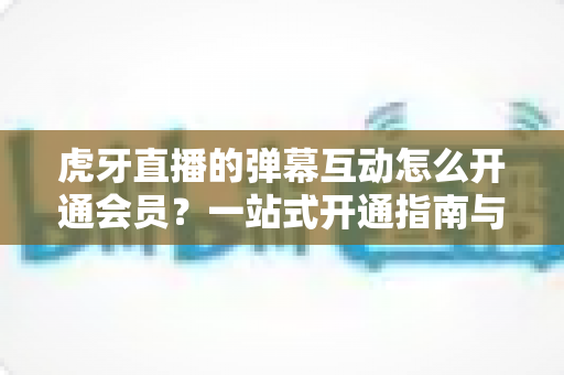 虎牙直播的弹幕互动怎么开通会员?一站式开通指南与特权全解析 虎牙直播的弹幕互动怎么开通会员?一站式开通指南与特权全解析