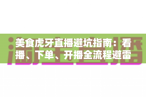 美食虎牙直播避坑指南：看播、下单、开播全流程避雷，教你识破套路安心享美味