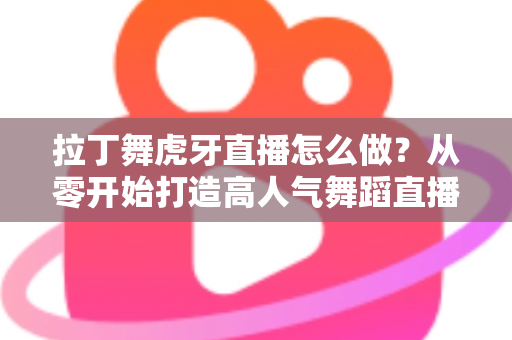拉丁舞虎牙直播怎么做？从零开始打造高人气舞蹈直播间的完整攻略
