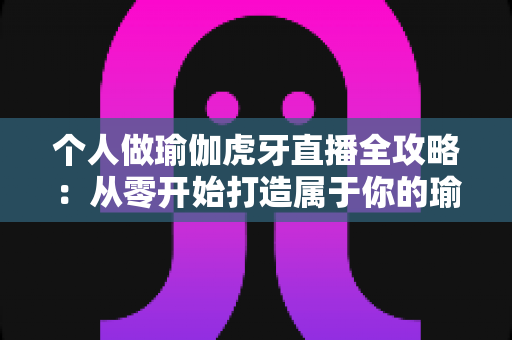 个人做瑜伽虎牙直播全攻略：从零开始打造属于你的瑜伽直播事业