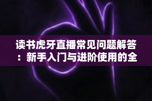 读书虎牙直播常见问题解答：新手入门与进阶使用的全方位指南