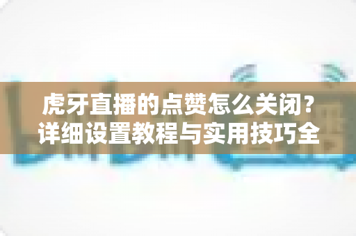 虎牙直播的点赞怎么关闭?详细设置教程与实用技巧全解析 虎牙直播的点赞怎么关闭?详细设置教程与实用技巧全解析