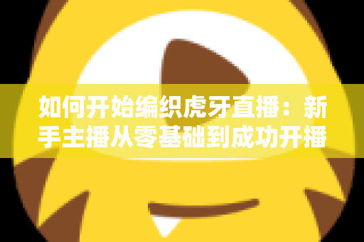 如何开始编织虎牙直播：新手主播从零基础到成功开播的完整实战指南