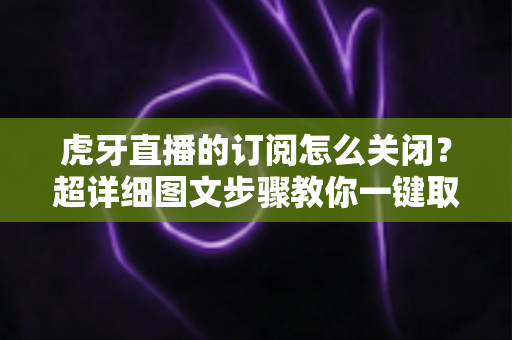 虎牙直播的订阅怎么关闭？超详细图文步骤教你一键取消订阅不踩坑