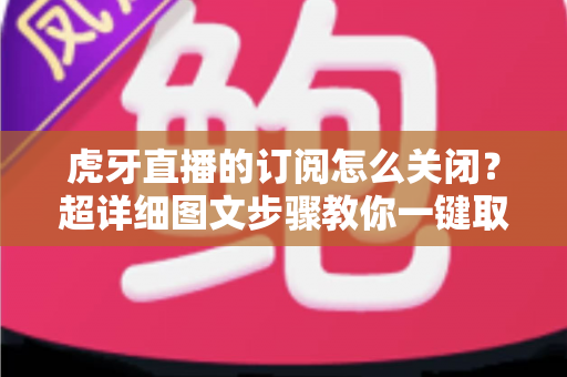 虎牙直播的订阅怎么关闭？超详细图文步骤教你一键取消订阅不踩坑