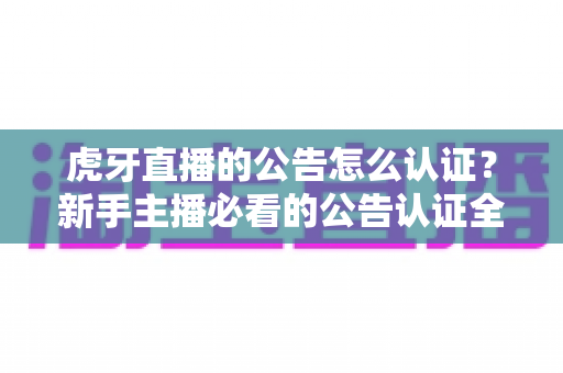 虎牙直播的公告怎么认证？新手主播必看的公告认证全流程指南与避坑技巧