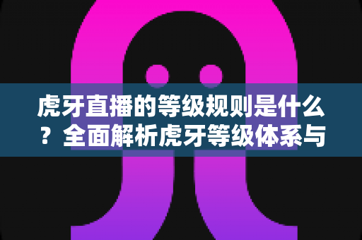 虎牙直播的等级规则是什么?全面解析虎牙等级体系与快速升级攻略 虎牙直播的等级规则是什么?全面解析虎牙等级体系与快速升级攻略