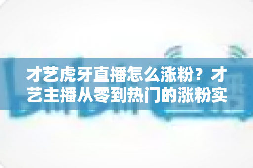 才艺虎牙直播怎么涨粉？才艺主播从零到热门的涨粉实战指南