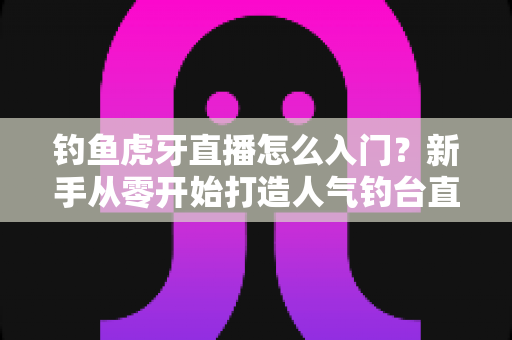 钓鱼虎牙直播怎么入门?新手从零开始打造人气钓台直播间的完整攻略 钓鱼虎牙直播怎么入门?新手从零开始打造人气钓台直播间的完整攻略