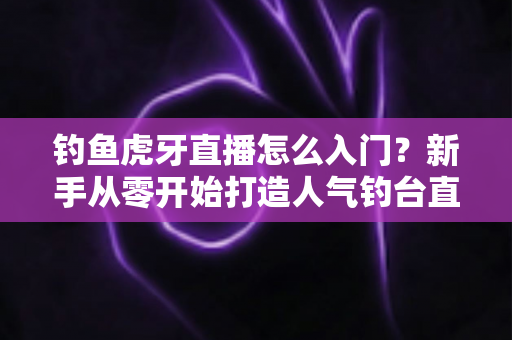 钓鱼虎牙直播怎么入门？新手从零开始打造人气钓台直播间的完整攻略