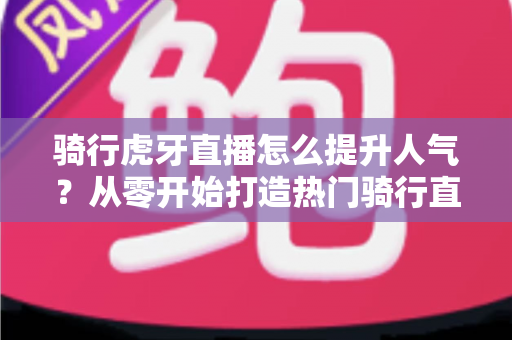 骑行虎牙直播怎么提升人气?从零开始打造热门骑行直播间的实战指南 骑行虎牙直播怎么提升人气?从零开始打造热门骑行直播间的实战指南