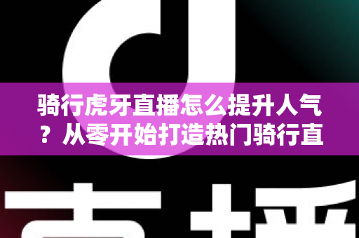 骑行虎牙直播怎么提升人气?从零开始打造热门骑行直播间的实战指南 骑行虎牙直播怎么提升人气?从零开始打造热门骑行直播间的实战指南