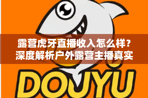 露营虎牙直播收入怎么样?深度解析户外露营主播真实收益与赚钱前景 露营虎牙直播收入怎么样?深度解析户外露营主播真实收益与赚钱前景