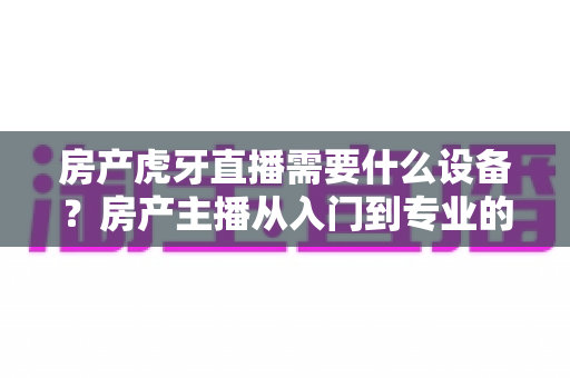 房产虎牙直播需要什么设备？房产主播从入门到专业的设备配置全攻略