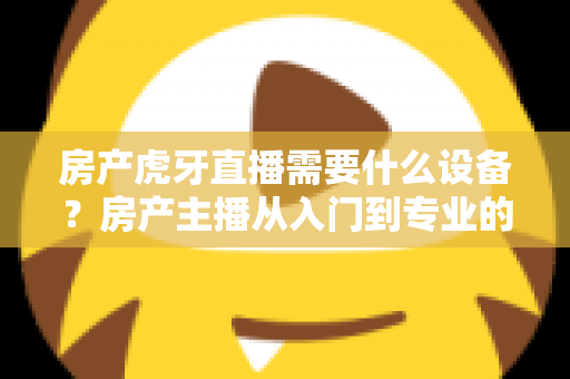 房产虎牙直播需要什么设备？房产主播从入门到专业的设备配置全攻略