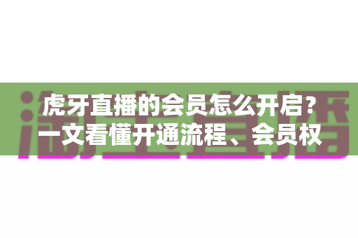 虎牙直播的会员怎么开启？一文看懂开通流程、会员权益与省钱技巧