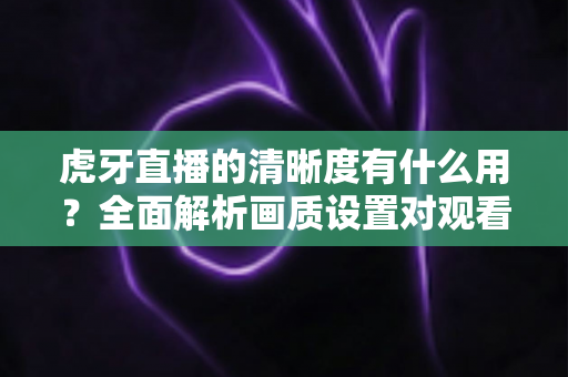 虎牙直播的清晰度有什么用?全面解析画质设置对观看体验的重要影响与实用优化指南 虎牙直播的清晰度有什么用?全面解析画质设置对观看体验的重要影响与实用优化指南