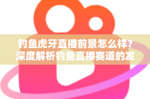 钓鱼虎牙直播前景怎么样？深度解析钓鱼直播赛道的发展潜力、变现模式与入局指南