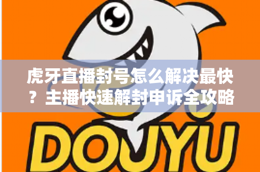 虎牙直播封号怎么解决最快？主播快速解封申诉全攻略