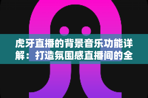 虎牙直播的背景音乐功能详解：打造氛围感直播间的全方位实用指南
