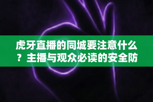 虎牙直播的同城要注意什么?主播与观众必读的安全防护与使用指南全解析 虎牙直播的同城要注意什么?主播与观众必读的安全防护与使用指南全解析
