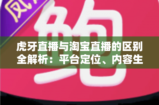 虎牙直播与淘宝直播的区别全解析：平台定位、内容生态与商业模式深度对比指南