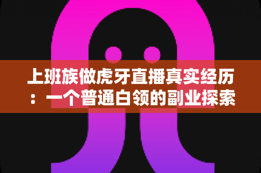上班族做虎牙直播真实经历:一个普通白领的副业探索与成长记录 上班族做虎牙直播真实经历:一个普通白领的副业探索与成长记录
