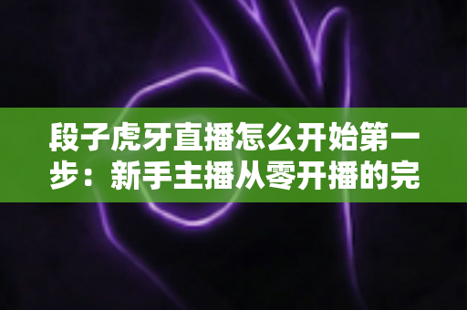 段子虎牙直播怎么开始第一步：新手主播从零开播的完整实用指南
