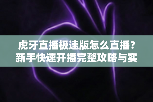 虎牙直播极速版怎么直播？新手快速开播完整攻略与实用技巧全解析