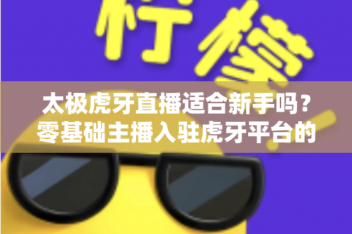 太极虎牙直播适合新手吗？零基础主播入驻虎牙平台的优势、挑战与实操指南全解析