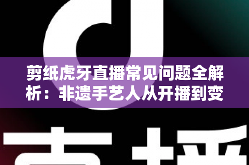 剪纸虎牙直播常见问题全解析：非遗手艺人从开播到变现的实用指南