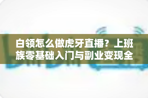 白领怎么做虎牙直播?上班族零基础入门与副业变现全攻略 白领怎么做虎牙直播?上班族零基础入门与副业变现全攻略