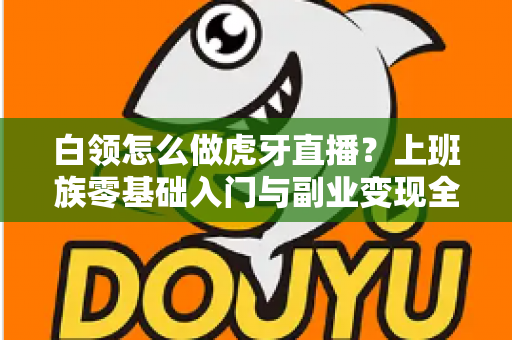 白领怎么做虎牙直播？上班族零基础入门与副业变现全攻略