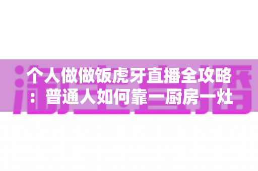 个人做做饭虎牙直播全攻略:普通人如何靠一厨房一灶台开启美食直播新副业 个人做做饭虎牙直播全攻略:普通人如何靠一厨房一灶台开启美食直播新副业