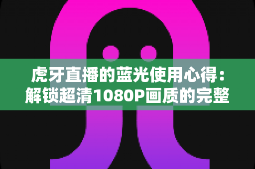 虎牙直播的蓝光使用心得：解锁超清1080P画质的完整攻略与观看体验分享