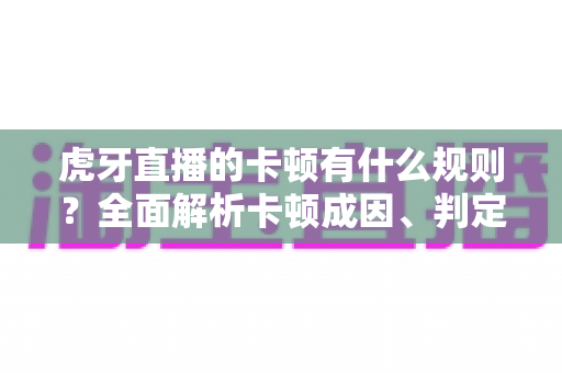 虎牙直播的卡顿有什么规则？全面解析卡顿成因、判定逻辑与流畅观看实用指南