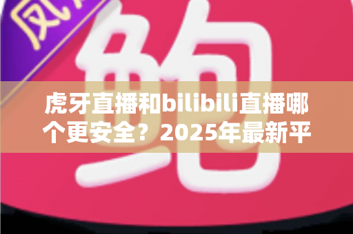 虎牙直播和bilibili直播哪个更安全?2025年最新平台安全度全面对比与选择指南 虎牙直播和bilibili直播哪个更安全?2025年最新平台安全度全面对比与选择指南